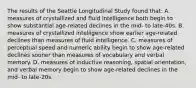 The results of the Seattle Longitudinal Study found that: A. measures of crystallized and fluid intelligence both begin to show substantial age-related declines in the mid- to late-40s. B. measures of crystallized intelligence show earlier age-related declines than measures of fluid intelligence. C. measures of perceptual speed and numeric ability begin to show age-related declines sooner than measures of vocabulary and verbal memory. D. measures of inductive reasoning, spatial orientation, and verbal memory begin to show age-related declines in the mid- to late-20s.