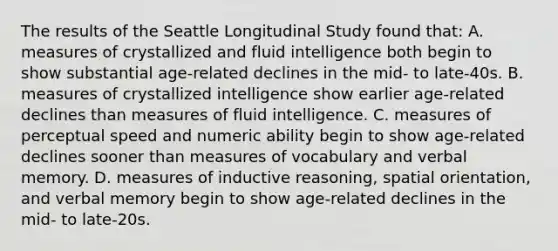 The results of the Seattle Longitudinal Study found that: A. measures of crystallized and fluid intelligence both begin to show substantial age-related declines in the mid- to late-40s. B. measures of crystallized intelligence show earlier age-related declines than measures of fluid intelligence. C. measures of perceptual speed and numeric ability begin to show age-related declines sooner than measures of vocabulary and verbal memory. D. measures of inductive reasoning, spatial orientation, and verbal memory begin to show age-related declines in the mid- to late-20s.