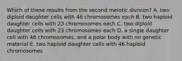 Which of these results from the second meiotic division? A. two diploid daughter cells with 46 chromosomes each B. two haploid daughter cells with 23 chromosomes each C. two diploid daughter cells with 23 chromosomes each D. a single daughter cell with 46 chromosomes, and a polar body with no genetic material E. two haploid daughter cells with 46 haploid chromosomes