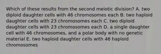 Which of these results from the second meiotic division? A. two diploid daughter cells with 46 chromosomes each B. two haploid daughter cells with 23 chromosomes each C. two diploid daughter cells with 23 chromosomes each D. a single daughter cell with 46 chromosomes, and a polar body with no genetic material E. two haploid daughter cells with 46 haploid chromosomes