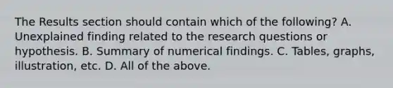 The Results section should contain which of the following? A. Unexplained finding related to the research questions or hypothesis. B. Summary of numerical findings. C. Tables, graphs, illustration, etc. D. All of the above.