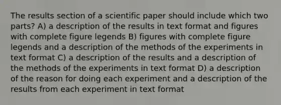 The results section of a scientific paper should include which two parts? A) a description of the results in text format and figures with complete figure legends B) figures with complete figure legends and a description of the methods of the experiments in text format C) a description of the results and a description of the methods of the experiments in text format D) a description of the reason for doing each experiment and a description of the results from each experiment in text format