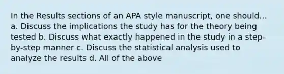 In the Results sections of an APA style manuscript, one should... a. Discuss the implications the study has for the theory being tested b. Discuss what exactly happened in the study in a step-by-step manner c. Discuss the statistical analysis used to analyze the results d. All of the above