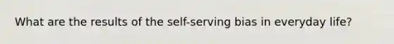 What are the results of the self-serving bias in everyday life?