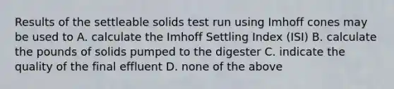 Results of the settleable solids test run using Imhoff cones may be used to A. calculate the Imhoff Settling Index (ISI) B. calculate the pounds of solids pumped to the digester C. indicate the quality of the final effluent D. none of the above