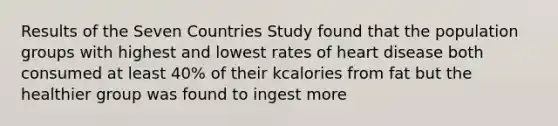 Results of the Seven Countries Study found that the population groups with highest and lowest rates of heart disease both consumed at least 40% of their kcalories from fat but the healthier group was found to ingest more