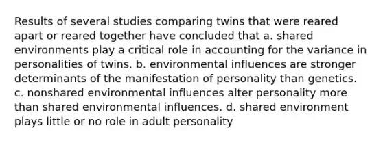 Results of several studies comparing twins that were reared apart or reared together have concluded that a. shared environments play a critical role in accounting for the variance in personalities of twins. b. environmental influences are stronger determinants of the manifestation of personality than genetics. c. nonshared environmental influences alter personality more than shared environmental influences. d. shared environment plays little or no role in adult personality