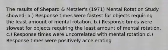 The results of Shepard & Metzler's (1971) Mental Rotation Study showed: a.) Response times were fastest for objects requiring the least amount of mental rotation. b.) Response times were slowest for objects requiring the least amount of mental rotation. c.) Response times were uncorrelated with mental rotation d.) Response times were positively accelerating