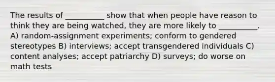 The results of __________ show that when people have reason to think they are being watched, they are more likely to __________. A) random-assignment experiments; conform to gendered stereotypes B) interviews; accept transgendered individuals C) content analyses; accept patriarchy D) surveys; do worse on math tests