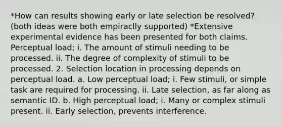 *How can results showing early or late selection be resolved? (both ideas were both empiraclly supported) *Extensive experimental evidence has been presented for both claims. Perceptual load; i. The amount of stimuli needing to be processed. ii. The degree of complexity of stimuli to be processed. 2. Selection location in processing depends on perceptual load. a. Low perceptual load; i. Few stimuli, or simple task are required for processing. ii. Late selection, as far along as semantic ID. b. High perceptual load; i. Many or complex stimuli present. ii. Early selection, prevents interference.