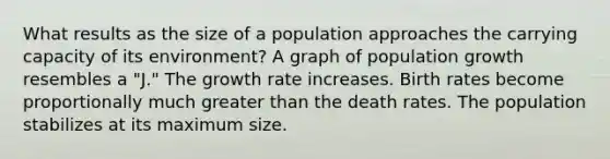 What results as the size of a population approaches the <a href='https://www.questionai.com/knowledge/kK6xi1gljp-carrying-capacity' class='anchor-knowledge'>carrying capacity</a> of its environment? A graph of population growth resembles a "J." The <a href='https://www.questionai.com/knowledge/kNnhZBQUgC-growth-rate' class='anchor-knowledge'>growth rate</a> increases. Birth rates become proportionally much <a href='https://www.questionai.com/knowledge/ktgHnBD4o3-greater-than' class='anchor-knowledge'>greater than</a> the death rates. The population stabilizes at its maximum size.