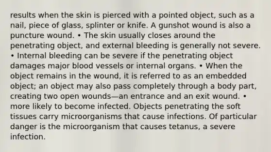 results when the skin is pierced with a pointed object, such as a nail, piece of glass, splinter or knife. A gunshot wound is also a puncture wound. • The skin usually closes around the penetrating object, and external bleeding is generally not severe. • Internal bleeding can be severe if the penetrating object damages major blood vessels or internal organs. • When the object remains in the wound, it is referred to as an embedded object; an object may also pass completely through a body part, creating two open wounds—an entrance and an exit wound. • more likely to become infected. Objects penetrating the soft tissues carry microorganisms that cause infections. Of particular danger is the microorganism that causes tetanus, a severe infection.