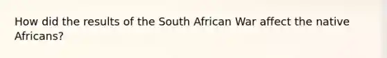 How did the results of the South African War affect the native Africans?