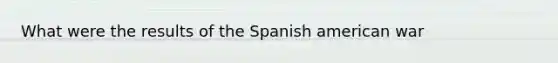 What were the results of the Spanish american war