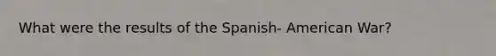 What were the results of the Spanish- American War?