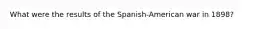 What were the results of the Spanish-American war in 1898?