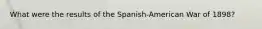 What were the results of the Spanish-American War of 1898?