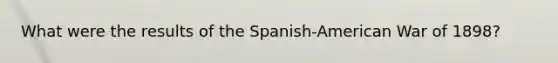 What were the results of the Spanish-American War of 1898?