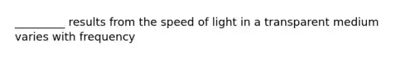 _________ results from the speed of light in a transparent medium varies with frequency