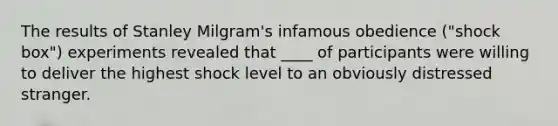 The results of Stanley Milgram's infamous obedience ("shock box") experiments revealed that ____ of participants were willing to deliver the highest shock level to an obviously distressed stranger.