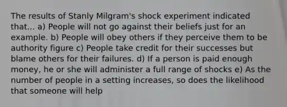 The results of Stanly Milgram's shock experiment indicated that... a) People will not go against their beliefs just for an example. b) People will obey others if they perceive them to be authority figure c) People take credit for their successes but blame others for their failures. d) If a person is paid enough money, he or she will administer a full range of shocks e) As the number of people in a setting increases, so does the likelihood that someone will help