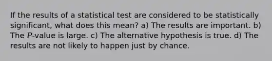 If the results of a statistical test are considered to be statistically significant, what does this mean? a) The results are important. b) The 𝑃-value is large. c) The alternative hypothesis is true. d) The results are not likely to happen just by chance.