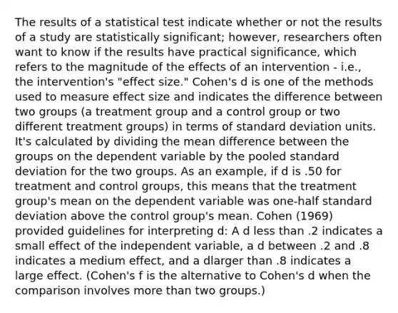 The results of a statistical test indicate whether or not the results of a study are statistically significant; however, researchers often want to know if the results have practical significance, which refers to the magnitude of the effects of an intervention - i.e., the intervention's "effect size." Cohen's d is one of the methods used to measure effect size and indicates the difference between two groups (a treatment group and a control group or two different treatment groups) in terms of standard deviation units. It's calculated by dividing the mean difference between the groups on the dependent variable by the pooled standard deviation for the two groups. As an example, if d is .50 for treatment and control groups, this means that the treatment group's mean on the dependent variable was one-half standard deviation above the control group's mean. Cohen (1969) provided guidelines for interpreting d: A d less than .2 indicates a small effect of the independent variable, a d between .2 and .8 indicates a medium effect, and a dlarger than .8 indicates a large effect. (Cohen's f is the alternative to Cohen's d when the comparison involves more than two groups.)