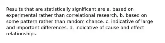 Results that are statistically significant are a. based on experimental rather than correlational research. b. based on some pattern rather than random chance. c. indicative of large and important differences. d. indicative of cause and effect relationships.