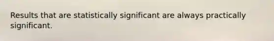 Results that are statistically significant are always practically significant.