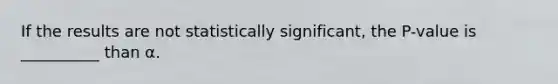 If the results are not statistically significant, the P-value is __________ than α.