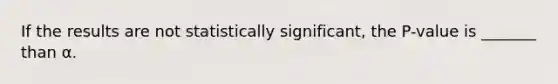 If the results are not statistically significant, the P-value is _______ than α.