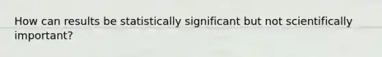 How can results be statistically significant but not scientifically important?