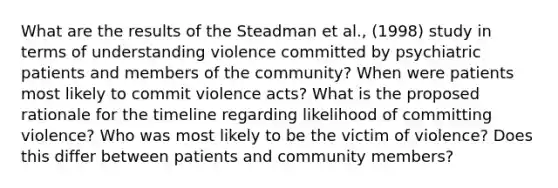 What are the results of the Steadman et al., (1998) study in terms of understanding violence committed by psychiatric patients and members of the community? When were patients most likely to commit violence acts? What is the proposed rationale for the timeline regarding likelihood of committing violence? Who was most likely to be the victim of violence? Does this differ between patients and community members?