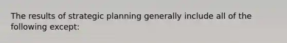 The results of strategic planning generally include all of the following except: