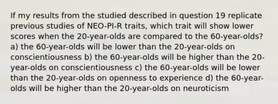 If my results from the studied described in question 19 replicate previous studies of NEO-PI-R traits, which trait will show lower scores when the 20-year-olds are compared to the 60-year-olds? a) the 60-year-olds will be lower than the 20-year-olds on conscientiousness b) the 60-year-olds will be higher than the 20-year-olds on conscientiousness c) the 60-year-olds will be lower than the 20-year-olds on openness to experience d) the 60-year-olds will be higher than the 20-year-olds on neuroticism