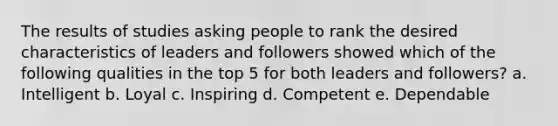 The results of studies asking people to rank the desired characteristics of leaders and followers showed which of the following qualities in the top 5 for both leaders and followers? a. Intelligent b. Loyal c. Inspiring d. Competent e. Dependable