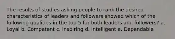 The results of studies asking people to rank the desired characteristics of leaders and followers showed which of the following qualities in the top 5 for both leaders and followers? a. Loyal b. Competent c. Inspiring d. Intelligent e. Dependable