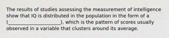 The results of studies assessing the measurement of intelligence show that IQ is distributed in the population in the form of a (______________________), which is the pattern of scores usually observed in a variable that clusters around its average.