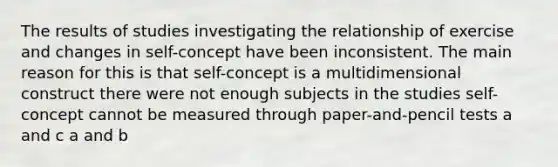 The results of studies investigating the relationship of exercise and changes in self-concept have been inconsistent. The main reason for this is that self-concept is a multidimensional construct there were not enough subjects in the studies self-concept cannot be measured through paper-and-pencil tests a and c a and b