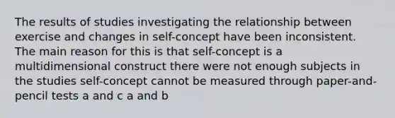 The results of studies investigating the relationship between exercise and changes in self-concept have been inconsistent. The main reason for this is that self-concept is a multidimensional construct there were not enough subjects in the studies self-concept cannot be measured through paper-and-pencil tests a and c a and b