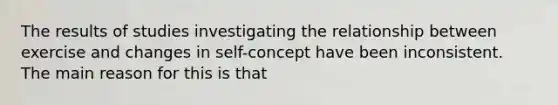 The results of studies investigating the relationship between exercise and changes in self-concept have been inconsistent. The main reason for this is that