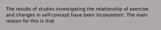 The results of studies investigating the relationship of exercise and changes in self-concept have been inconsistent. The main reason for this is that