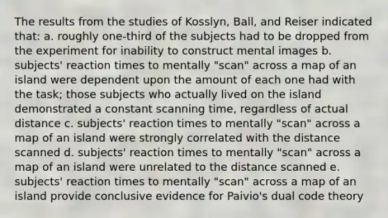 The results from the studies of Kosslyn, Ball, and Reiser indicated that: a. roughly one-third of the subjects had to be dropped from the experiment for inability to construct mental images b. subjects' reaction times to mentally "scan" across a map of an island were dependent upon the amount of each one had with the task; those subjects who actually lived on the island demonstrated a constant scanning time, regardless of actual distance c. subjects' reaction times to mentally "scan" across a map of an island were strongly correlated with the distance scanned d. subjects' reaction times to mentally "scan" across a map of an island were unrelated to the distance scanned e. subjects' reaction times to mentally "scan" across a map of an island provide conclusive evidence for Paivio's dual code theory