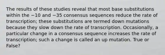 The results of these studies reveal that most base substitutions within the −10 and −35 consensus sequences reduce the rate of transcription; these substitutions are termed down mutations because they slow down the rate of transcription. Occasionally, a particular change in a consensus sequence increases the rate of transcription; such a change is called an up mutation. True or False?