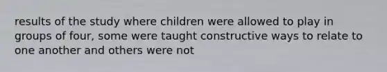 results of the study where children were allowed to play in groups of four, some were taught constructive ways to relate to one another and others were not