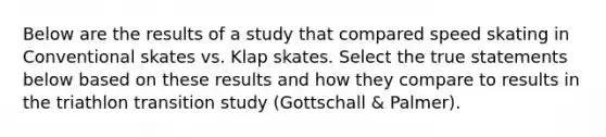 Below are the results of a study that compared speed skating in Conventional skates vs. Klap skates. Select the true statements below based on these results and how they compare to results in the triathlon transition study (Gottschall & Palmer).