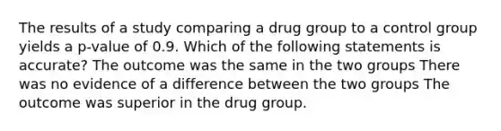 The results of a study comparing a drug group to a control group yields a p-value of 0.9. Which of the following statements is accurate? The outcome was the same in the two groups There was no evidence of a difference between the two groups The outcome was superior in the drug group.