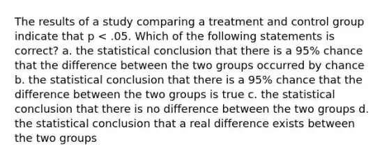 The results of a study comparing a treatment and control group indicate that p < .05. Which of the following statements is correct? a. the statistical conclusion that there is a 95% chance that the difference between the two groups occurred by chance b. the statistical conclusion that there is a 95% chance that the difference between the two groups is true c. the statistical conclusion that there is no difference between the two groups d. the statistical conclusion that a real difference exists between the two groups