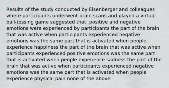 Results of the study conducted by Eisenberger and colleagues where participants underwent brain scans and played a virtual ball-tossing game suggested that: positive and negative emotions were experienced by participants the part of the brain that was active when participants experienced negative emotions was the same part that is activated when people experience happiness the part of the brain that was active when participants experienced positive emotions was the same part that is activated when people experience sadness the part of the brain that was active when participants experienced negative emotions was the same part that is activated when people experience physical pain none of the above