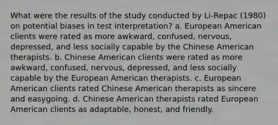 What were the results of the study conducted by Li-Repac (1980) on potential biases in test interpretation? a. European American clients were rated as more awkward, confused, nervous, depressed, and less socially capable by the Chinese American therapists. b. Chinese American clients were rated as more awkward, confused, nervous, depressed, and less socially capable by the European American therapists. c. European American clients rated Chinese American therapists as sincere and easygoing. d. Chinese American therapists rated European American clients as adaptable, honest, and friendly.